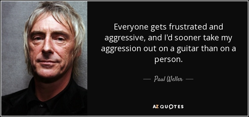 Everyone gets frustrated and aggressive, and I'd sooner take my aggression out on a guitar than on a person. - Paul Weller