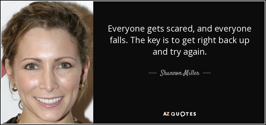 Everyone gets scared, and everyone falls. The key is to get right back up and try again. - Shannon Miller