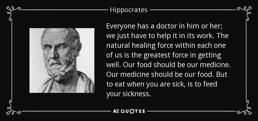 Everyone has a doctor in him or her; we just have to help it in its work. The natural healing force within each one of us is the greatest force in getting well. Our food should be our medicine. Our medicine should be our food. But to eat when you are sick, is to feed your sickness. - Hippocrates