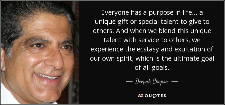 Everyone has a purpose in life... a unique gift or special talent to give to others. And when we blend this unique talent with service to others, we experience the ecstasy and exultation of our own spirit, which is the ultimate goal of all goals. - Deepak Chopra