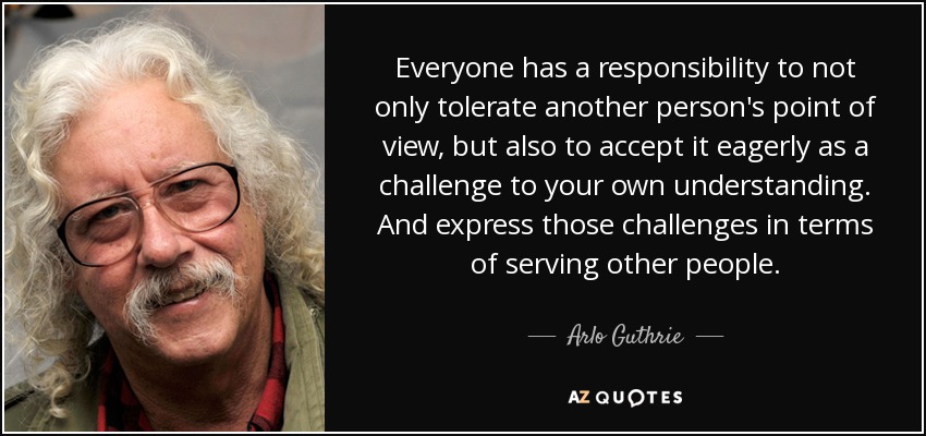 Everyone has a responsibility to not only tolerate another person's point of view, but also to accept it eagerly as a challenge to your own understanding. And express those challenges in terms of serving other people. - Arlo Guthrie