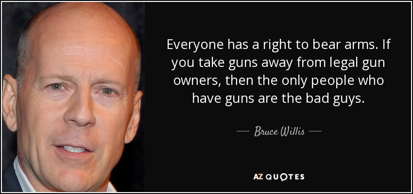 Everyone has a right to bear arms. If you take guns away from legal gun owners, then the only people who have guns are the bad guys. - Bruce Willis
