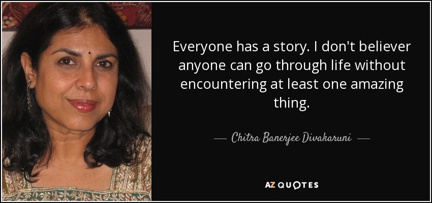 Everyone has a story. I don't believer anyone can go through life without encountering at least one amazing thing. - Chitra Banerjee Divakaruni