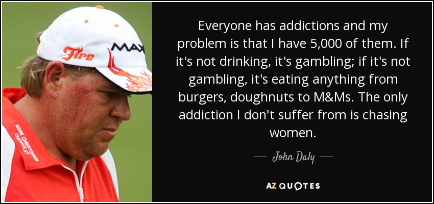 Everyone has addictions and my problem is that I have 5,000 of them. If it's not drinking, it's gambling; if it's not gambling, it's eating anything from burgers, doughnuts to M&Ms. The only addiction I don't suffer from is chasing women. - John Daly