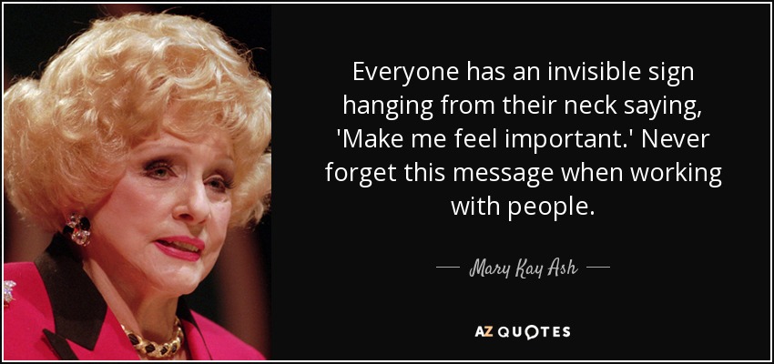 Everyone has an invisible sign hanging from their neck saying, 'Make me feel important.' Never forget this message when working with people. - Mary Kay Ash