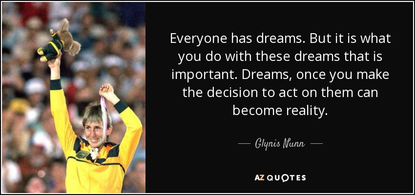 Everyone has dreams. But it is what you do with these dreams that is important. Dreams, once you make the decision to act on them can become reality. - Glynis Nunn