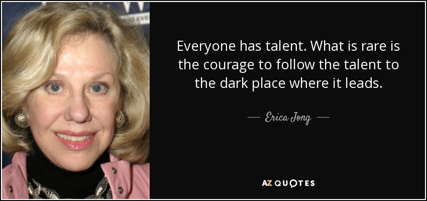 Everyone has talent. What is rare is the courage to follow the talent to the dark place where it leads. - Erica Jong