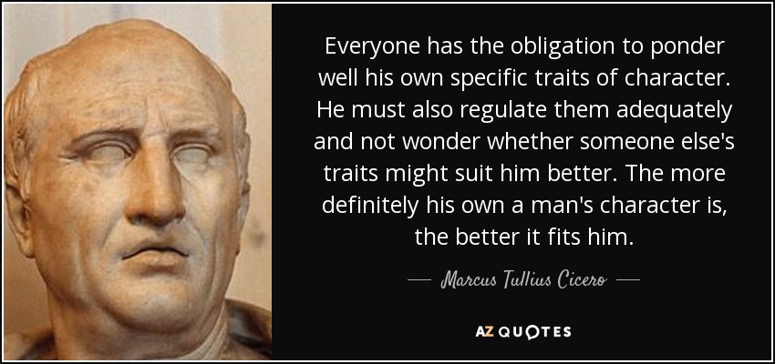 Everyone has the obligation to ponder well his own specific traits of character. He must also regulate them adequately and not wonder whether someone else's traits might suit him better. The more definitely his own a man's character is, the better it fits him. - Marcus Tullius Cicero