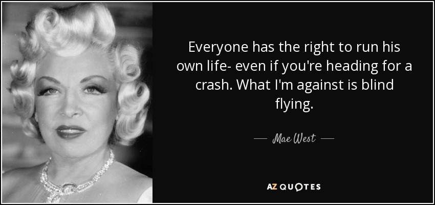Everyone has the right to run his own life- even if you're heading for a crash. What I'm against is blind flying. - Mae West