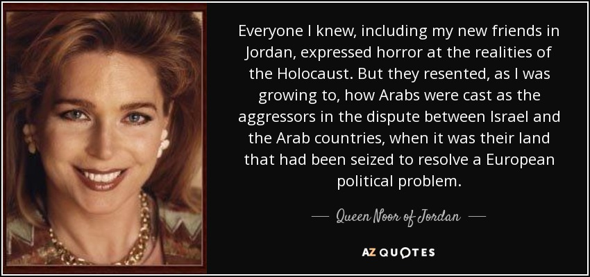 Everyone I knew, including my new friends in Jordan, expressed horror at the realities of the Holocaust. But they resented, as I was growing to, how Arabs were cast as the aggressors in the dispute between Israel and the Arab countries, when it was their land that had been seized to resolve a European political problem. - Queen Noor of Jordan