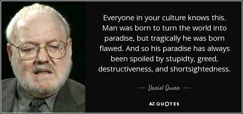 Everyone in your culture knows this. Man was born to turn the world into paradise, but tragically he was born flawed. And so his paradise has always been spoiled by stupidty, greed, destructiveness, and shortsightedness. - Daniel Quinn