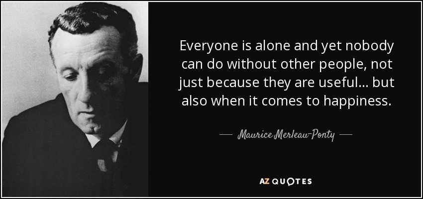Everyone is alone and yet nobody can do without other people, not just because they are useful... but also when it comes to happiness. - Maurice Merleau-Ponty