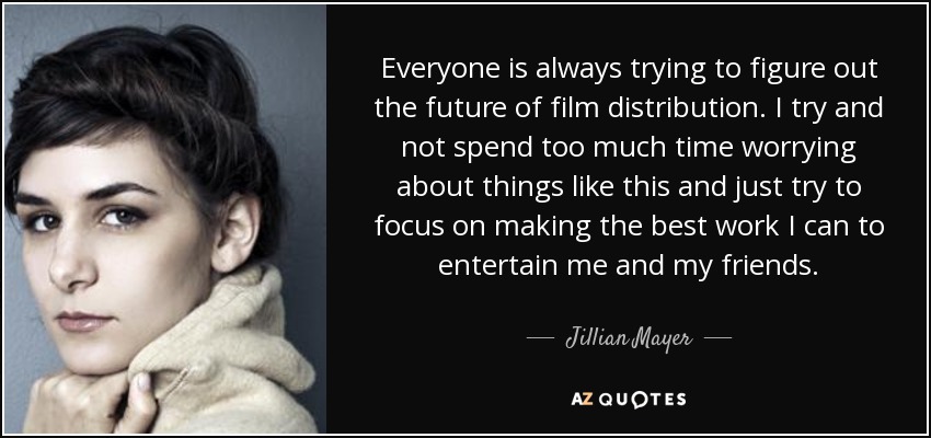 Everyone is always trying to figure out the future of film distribution. I try and not spend too much time worrying about things like this and just try to focus on making the best work I can to entertain me and my friends. - Jillian Mayer