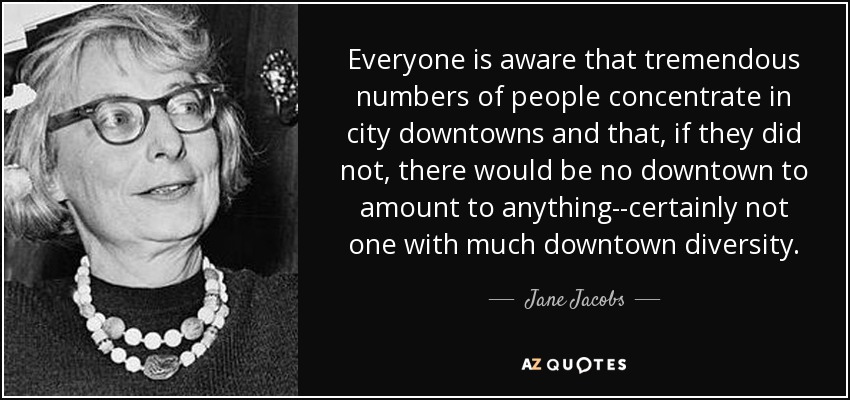 Everyone is aware that tremendous numbers of people concentrate in city downtowns and that, if they did not, there would be no downtown to amount to anything--certainly not one with much downtown diversity. - Jane Jacobs