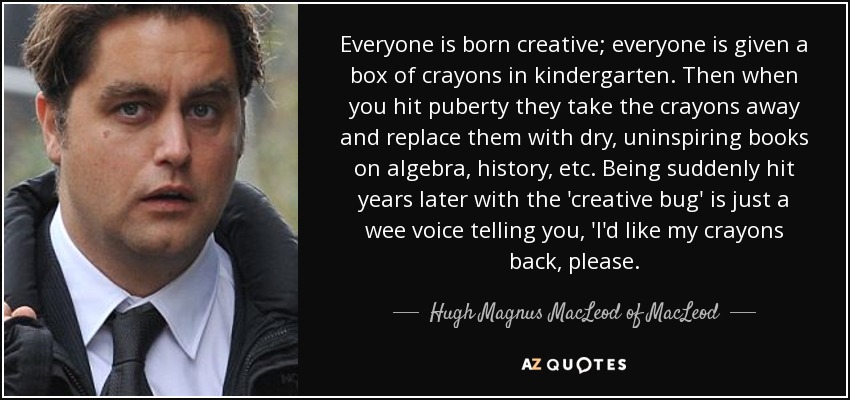 Everyone is born creative; everyone is given a box of crayons in kindergarten. Then when you hit puberty they take the crayons away and replace them with dry, uninspiring books on algebra, history, etc. Being suddenly hit years later with the 'creative bug' is just a wee voice telling you, 'I'd like my crayons back, please. - Hugh Magnus MacLeod of MacLeod
