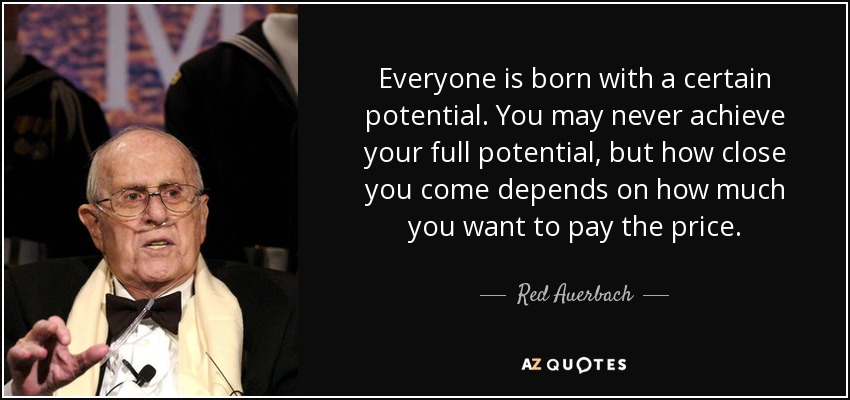 Everyone is born with a certain potential. You may never achieve your full potential, but how close you come depends on how much you want to pay the price. - Red Auerbach