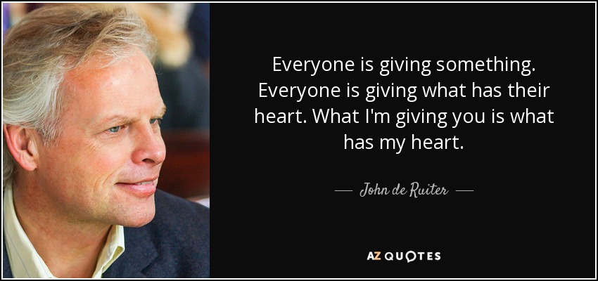 Everyone is giving something. Everyone is giving what has their heart. What I'm giving you is what has my heart. - John de Ruiter