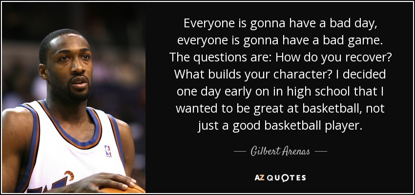 Everyone is gonna have a bad day, everyone is gonna have a bad game. The questions are: How do you recover? What builds your character? I decided one day early on in high school that I wanted to be great at basketball, not just a good basketball player. - Gilbert Arenas