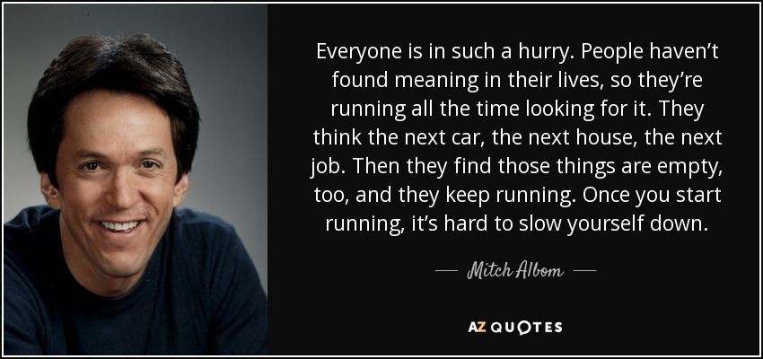 Everyone is in such a hurry. People haven’t found meaning in their lives, so they’re running all the time looking for it. They think the next car, the next house, the next job. Then they find those things are empty, too, and they keep running. Once you start running, it’s hard to slow yourself down. - Mitch Albom