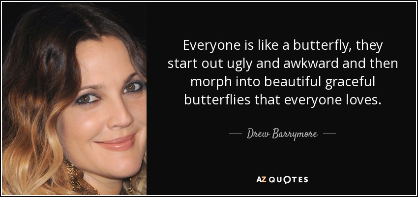 Everyone is like a butterfly, they start out ugly and awkward and then morph into beautiful graceful butterflies that everyone loves. - Drew Barrymore