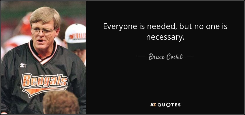 Everyone is needed, but no one is necessary. - Bruce Coslet