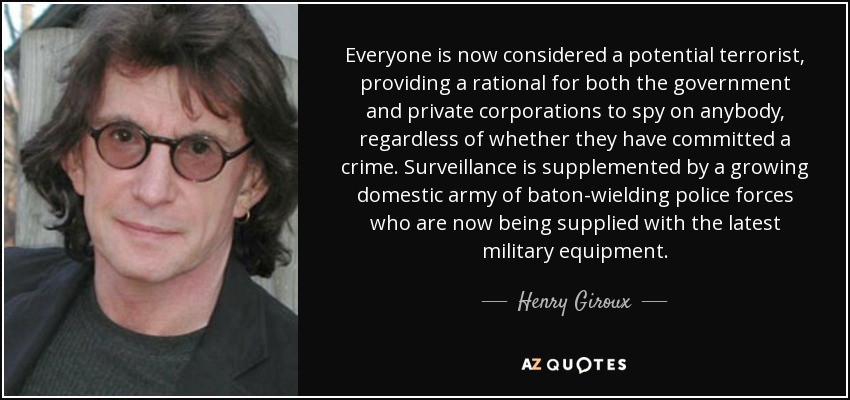 Everyone is now considered a potential terrorist, providing a rational for both the government and private corporations to spy on anybody, regardless of whether they have committed a crime. Surveillance is supplemented by a growing domestic army of baton-wielding police forces who are now being supplied with the latest military equipment. - Henry Giroux