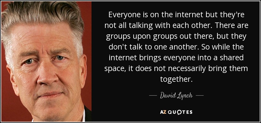 Everyone is on the internet but they're not all talking with each other. There are groups upon groups out there, but they don't talk to one another. So while the internet brings everyone into a shared space, it does not necessarily bring them together. - David Lynch