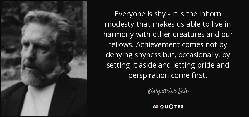 Everyone is shy - it is the inborn modesty that makes us able to live in harmony with other creatures and our fellows. Achievement comes not by denying shyness but, occasionally, by setting it aside and letting pride and perspiration come first. - Kirkpatrick Sale