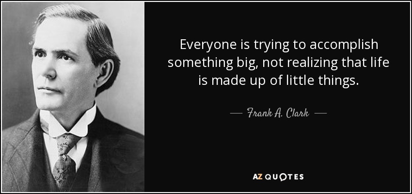 Everyone is trying to accomplish something big, not realizing that life is made up of little things. - Frank A. Clark