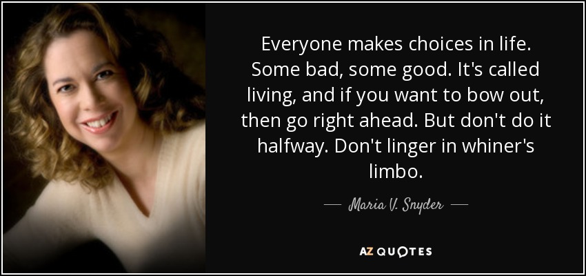 Everyone makes choices in life. Some bad, some good. It's called living, and if you want to bow out, then go right ahead. But don't do it halfway. Don't linger in whiner's limbo. - Maria V. Snyder
