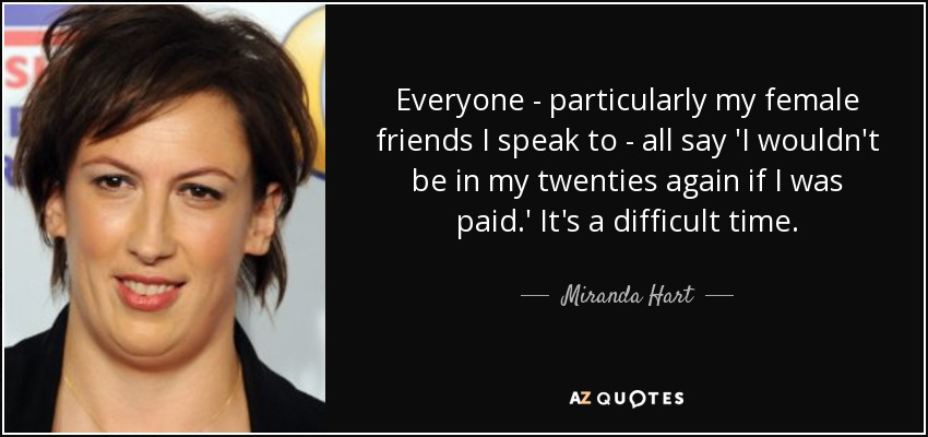 Everyone - particularly my female friends I speak to - all say 'I wouldn't be in my twenties again if I was paid.' It's a difficult time. - Miranda Hart
