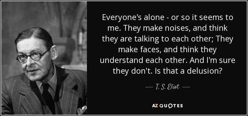 Everyone's alone - or so it seems to me. They make noises, and think they are talking to each other; They make faces, and think they understand each other. And I'm sure they don't. Is that a delusion? - T. S. Eliot
