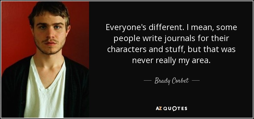 Everyone's different. I mean, some people write journals for their characters and stuff, but that was never really my area. - Brady Corbet