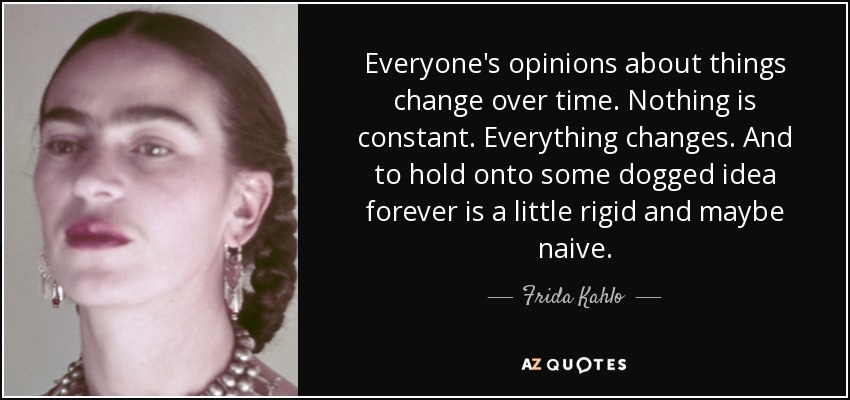 Everyone's opinions about things change over time. Nothing is constant. Everything changes. And to hold onto some dogged idea forever is a little rigid and maybe naive. - Frida Kahlo