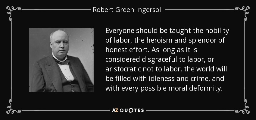 Everyone should be taught the nobility of labor, the heroism and splendor of honest effort. As long as it is considered disgraceful to labor, or aristocratic not to labor, the world will be filled with idleness and crime, and with every possible moral deformity. - Robert Green Ingersoll