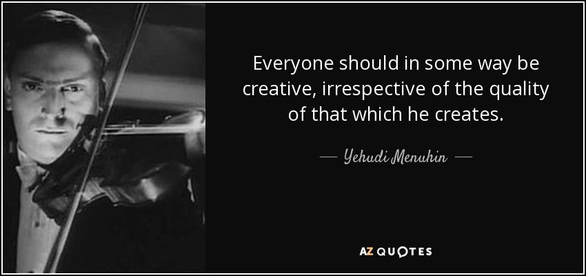 Everyone should in some way be creative, irrespective of the quality of that which he creates. - Yehudi Menuhin