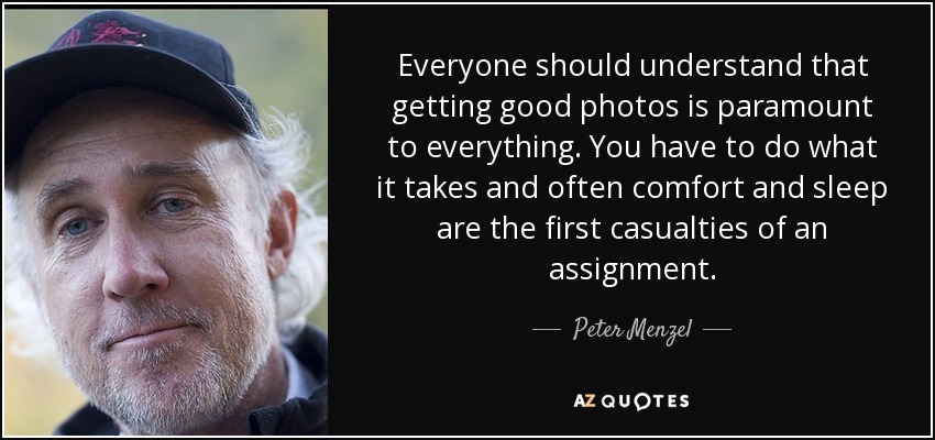 Everyone should understand that getting good photos is paramount to everything. You have to do what it takes and often comfort and sleep are the first casualties of an assignment. - Peter Menzel