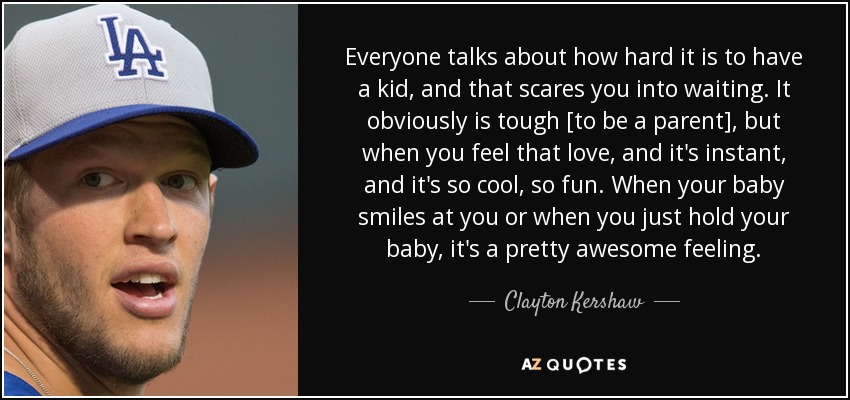 Everyone talks about how hard it is to have a kid, and that scares you into waiting. It obviously is tough [to be a parent], but when you feel that love, and it's instant, and it's so cool, so fun. When your baby smiles at you or when you just hold your baby, it's a pretty awesome feeling. - Clayton Kershaw