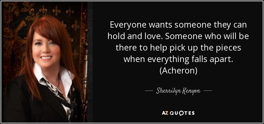 Everyone wants someone they can hold and love. Someone who will be there to help pick up the pieces when everything falls apart. (Acheron) - Sherrilyn Kenyon