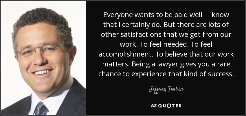 Everyone wants to be paid well - I know that I certainly do. But there are lots of other satisfactions that we get from our work. To feel needed. To feel accomplishment. To believe that our work matters. Being a lawyer gives you a rare chance to experience that kind of success. - Jeffrey Toobin