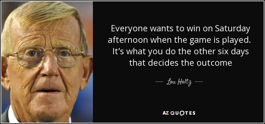 Everyone wants to win on Saturday afternoon when the game is played. It’s what you do the other six days that decides the outcome - Lou Holtz