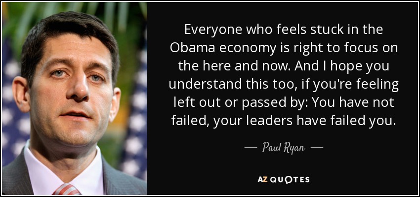 Everyone who feels stuck in the Obama economy is right to focus on the here and now. And I hope you understand this too, if you're feeling left out or passed by: You have not failed, your leaders have failed you. - Paul Ryan
