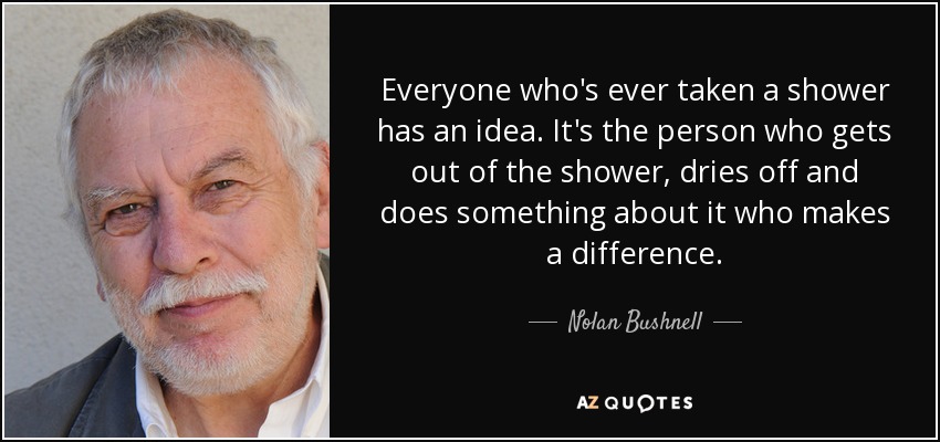 Everyone who's ever taken a shower has an idea. It's the person who gets out of the shower, dries off and does something about it who makes a difference. - Nolan Bushnell
