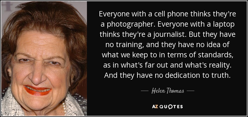 Everyone with a cell phone thinks they're a photographer. Everyone with a laptop thinks they're a journalist. But they have no training, and they have no idea of what we keep to in terms of standards, as in what's far out and what's reality. And they have no dedication to truth. - Helen Thomas