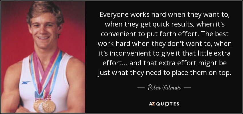 Everyone works hard when they want to, when they get quick results, when it's convenient to put forth effort. The best work hard when they don't want to, when it's inconvenient to give it that little extra effort... and that extra effort might be just what they need to place them on top. - Peter Vidmar