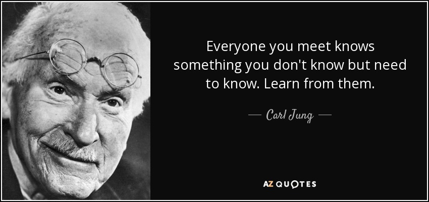 Everyone you meet knows something you don't know but need to know. Learn from them. - Carl Jung