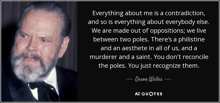 Everything about me is a contradiction, and so is everything about everybody else. We are made out of oppositions; we live between two poles. There's a philistine and an aesthete in all of us, and a murderer and a saint. You don't reconcile the poles. You just recognize them. - Orson Welles