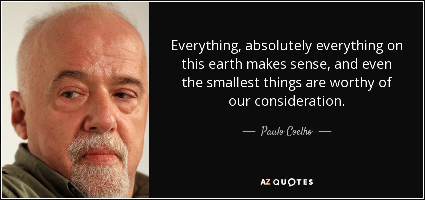 Everything, absolutely everything on this earth makes sense, and even the smallest things are worthy of our consideration. - Paulo Coelho