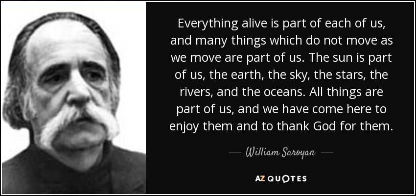 Everything alive is part of each of us, and many things which do not move as we move are part of us. The sun is part of us, the earth, the sky, the stars, the rivers, and the oceans. All things are part of us, and we have come here to enjoy them and to thank God for them. - William Saroyan