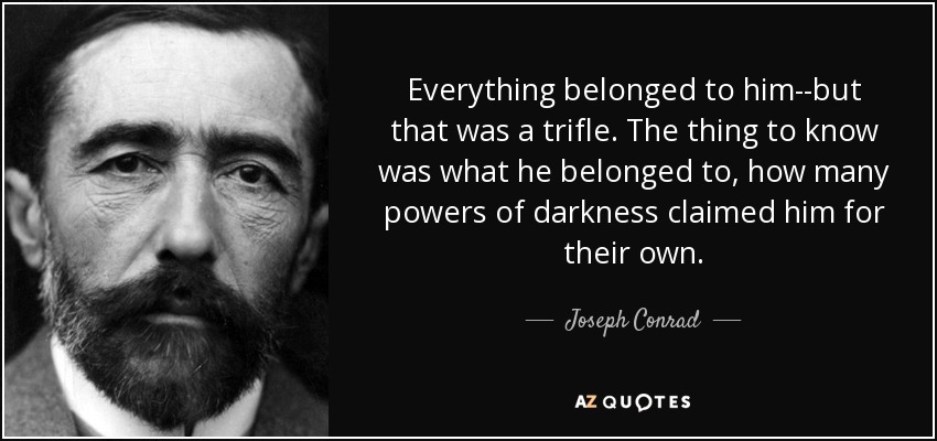 Everything belonged to him--but that was a trifle. The thing to know was what he belonged to, how many powers of darkness claimed him for their own. - Joseph Conrad